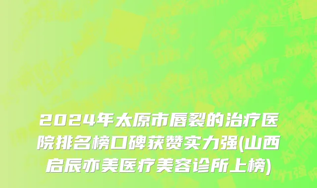 2024年太原市唇裂的治疗医院排名榜口碑获赞实力强(山西启辰亦美医疗美容诊所上榜)