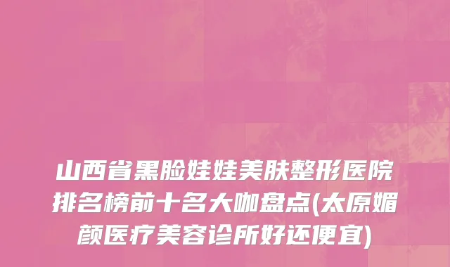 山西省黑脸娃娃美肤整形医院排名榜前十名大咖盘点(太原媚颜医疗美容诊所好还便宜)