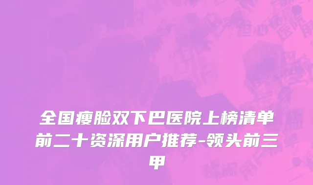 全国瘦脸双下巴医院上榜清单前二十资深用户推荐-领头前三甲