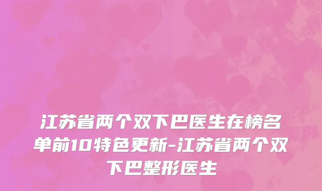 江苏省两个双下巴医生在榜名单前10特色更新-江苏省两个双下巴整形医生