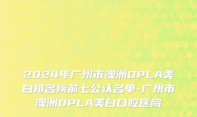 2024年广州市澳洲OPLA美白排名榜前七公认名单-广州市澳洲OPLA美白口腔医院