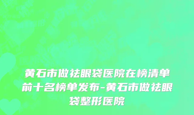 黄石市做祛眼袋医院在榜清单前十名榜单发布-黄石市做祛眼袋整形医院