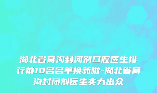 湖北省窝沟封闭剂口腔医生排行前10名名单换新啦-湖北省窝沟封闭剂医生实力出众