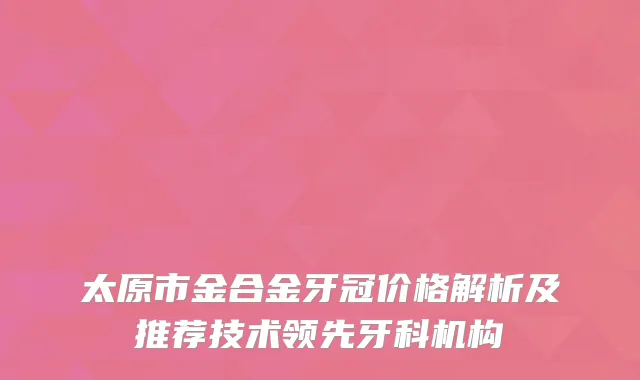 太原市金合金牙冠价格解析及推荐技术领先牙科机构