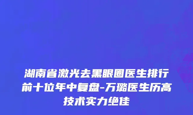 湖南省激光去黑眼圈医生排行前十位年中复盘-万璐医生历高技术实力绝佳