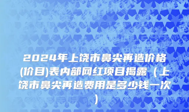2024年上饶市鼻尖再造价格(价目)表内部网红项目揭露（上饶市鼻尖再造费用是多少钱一次）