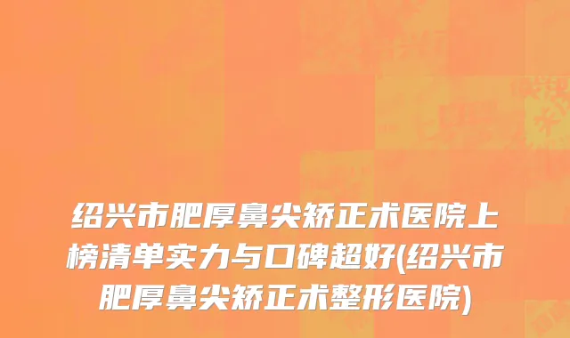 绍兴市肥厚鼻尖矫正术医院上榜清单实力与口碑超好(绍兴市肥厚鼻尖矫正术整形医院)