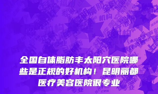 全国自体脂肪丰太阳穴医院哪些是正规的好机构!昆明丽都医疗美容医院很专业