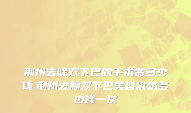 荆州去除双下巴的手术费多少钱,荆州去除双下巴美容价格多少钱一次