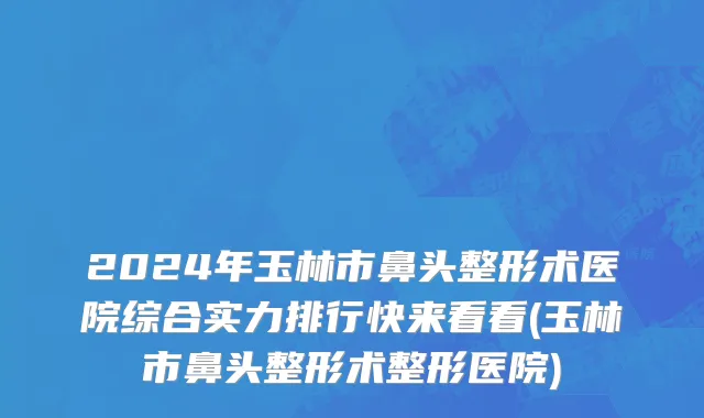 2024年玉林市鼻头整形术医院综合实力排行快来看看(玉林市鼻头整形术整形医院)