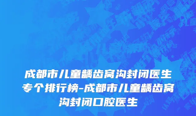 成都市儿童龋齿窝沟封闭医生专个排行榜-成都市儿童龋齿窝沟封闭口腔医生