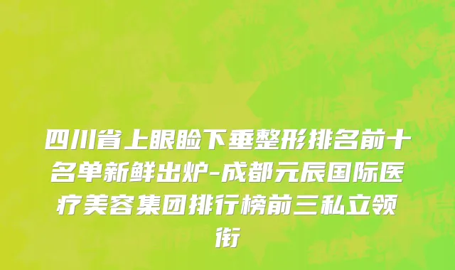 四川省上眼睑下垂整形排名前十名单新鲜出炉-成都元辰国际医疗美容集团排行榜前三私立领衔