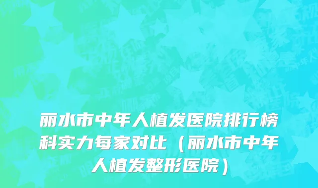 丽水市中年人植发医院排行榜科实力每家对比（丽水市中年人植发整形医院）