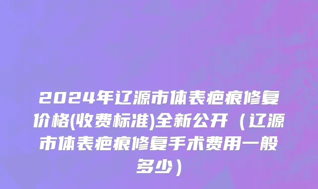 2024年辽源市体表疤痕修复价格(收费标准)全新公开（辽源市体表疤痕修复手术费用一般多少）