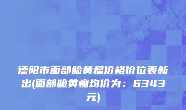 德阳市面部睑黄瘤价格价位表新出(面部睑黄瘤均价为：6343元)