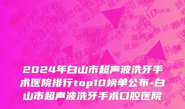 2024年白山市超声波洗牙手术医院排行top10榜单公布-白山市超声波洗牙手术口腔医院