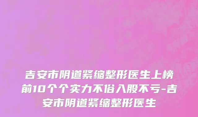 吉安市阴道紧缩整形医生上榜前10个个实力不俗入股不亏-吉安市阴道紧缩整形医生