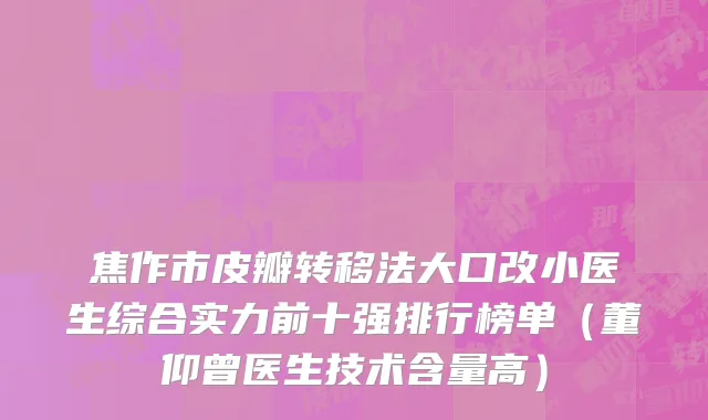 焦作市皮瓣转移法大口改小医生综合实力前十强排行榜单（董仰曾医生技术含量高）