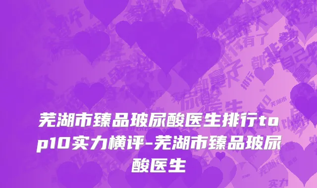 芜湖市臻品玻尿酸医生排行top10实力横评-芜湖市臻品玻尿酸医生