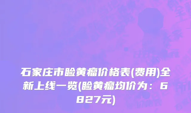 石家庄市睑黄瘤价格表(费用)全新上线一览(睑黄瘤均价为：6827元)