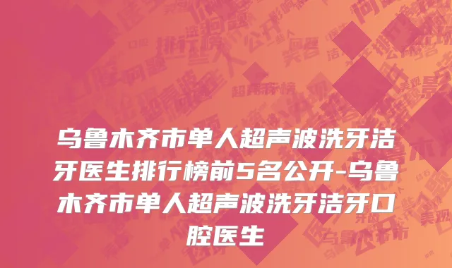 乌鲁木齐市单人超声波洗牙洁牙医生排行榜前5名公开-乌鲁木齐市单人超声波洗牙洁牙口腔医生