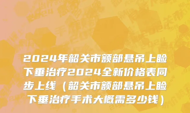 2024年韶关市额部悬吊上睑下垂治疗2024全新价格表同步上线（韶关市额部悬吊上睑下垂治疗手术大概需多少钱）