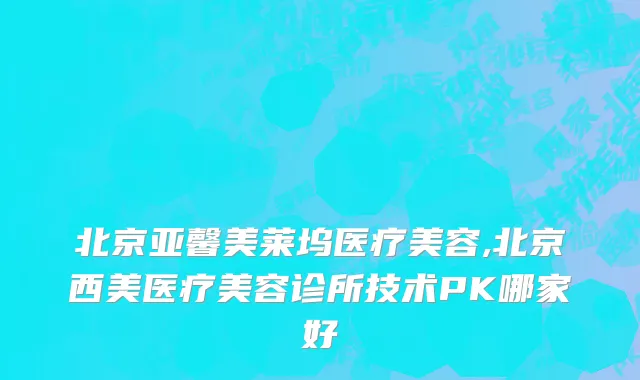 北京亚馨美莱坞医疗美容,北京西美医疗美容诊所技术PK哪家好