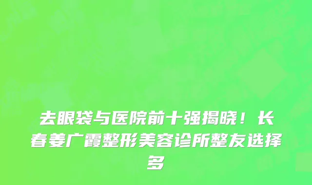 去眼袋与医院前十强揭晓！长春姜广霞整形美容诊所整友选择多
