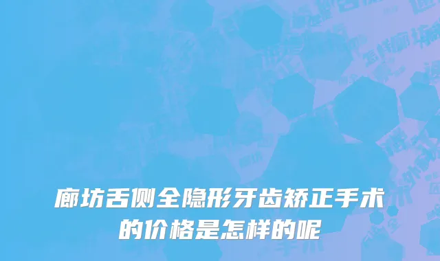 廊坊舌侧全隐形牙齿矫正手术的价格是怎样的呢