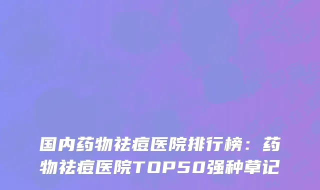 国内药物祛痘医院排行榜：药物祛痘医院TOP50强种草记