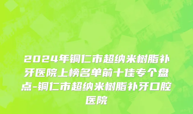 2024年铜仁市超纳米树脂补牙医院上榜名单前十佳专个盘点-铜仁市超纳米树脂补牙口腔医院