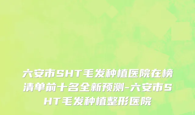 六安市SHT毛发种植医院在榜清单前十名全新预测-六安市SHT毛发种植整形医院