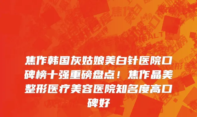 焦作韩国灰姑娘美白针医院口碑榜十强重磅盘点！焦作晶美整形医疗美容医院知名度高口碑好