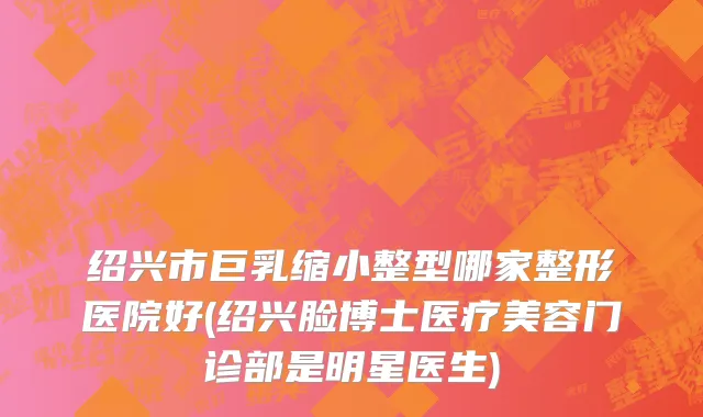 绍兴市巨乳缩小整型哪家整形医院好(绍兴脸博士医疗美容门诊部是明星医生)