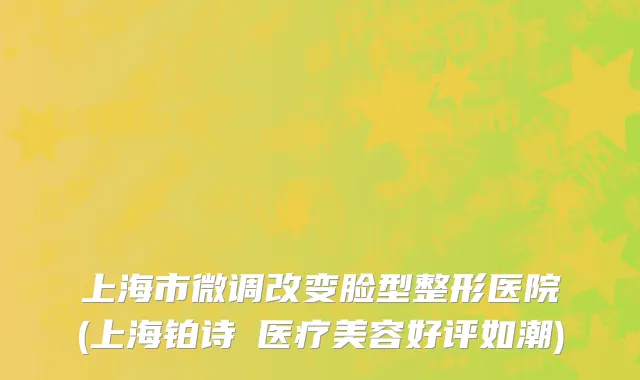 上海市微调改变脸型整形医院(上海铂诗玥医疗美容好评如潮)
