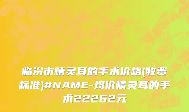 临汾市精灵耳的手术价格(收费标准)#NAME-均价精灵耳的手术22262元