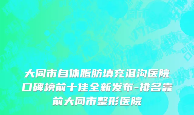 大同市自体脂肪填充泪沟医院口碑榜前十佳全新发布-排名靠前大同市整形医院
