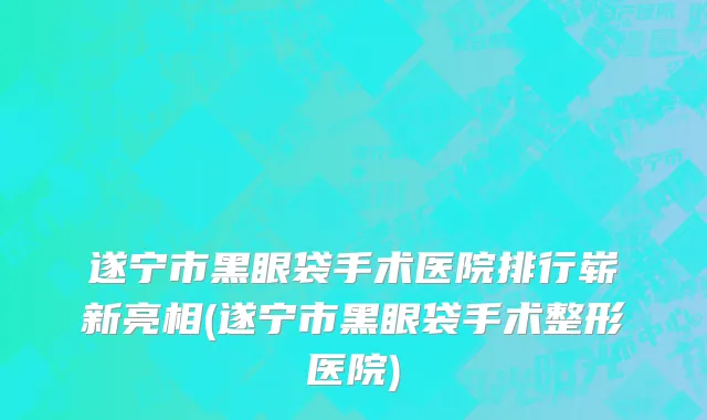 遂宁市黑眼袋手术医院排行崭新亮相(遂宁市黑眼袋手术整形医院)