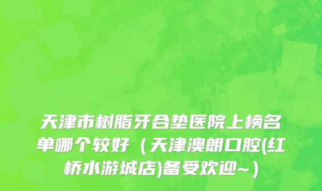 天津市树脂牙合垫医院上榜名单哪个较好（天津澳朗口腔(红桥水游城店)备受欢迎~）