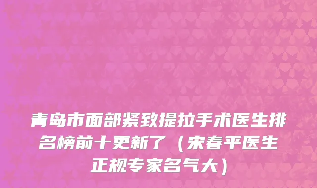 青岛市面部紧致提拉手术医生排名榜前十更新了（宋春平医生正规专家名气大）
