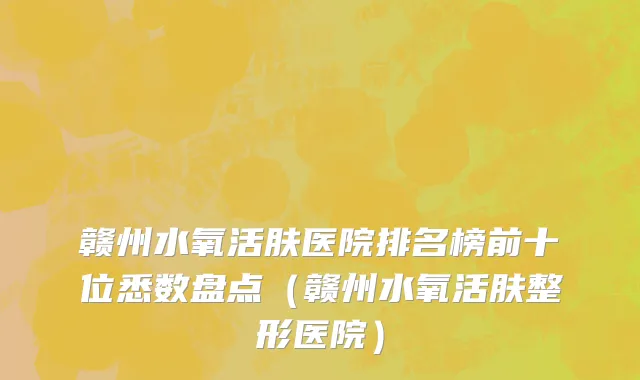 赣州水氧活肤医院排名榜前十位悉数盘点(赣州水氧活肤整形医院)