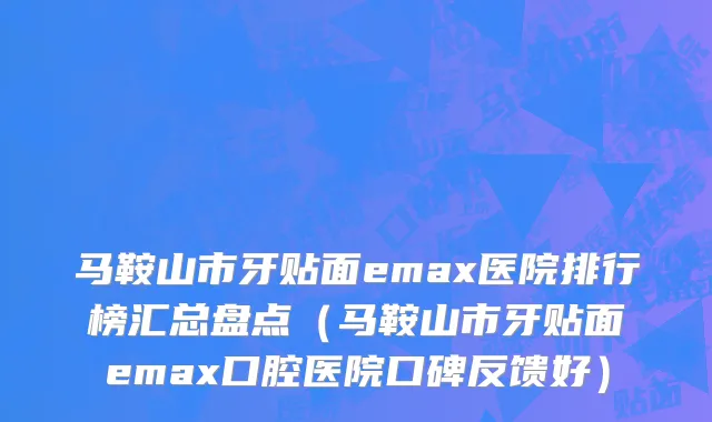马鞍山市牙贴面emax医院排行榜汇总盘点（马鞍山市牙贴面emax口腔医院口碑反馈好）