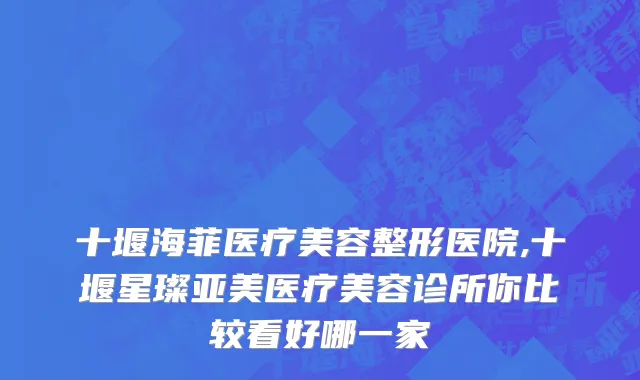 十堰海菲医疗美容整形医院,十堰星璨亚美医疗美容诊所你比较看好哪一家