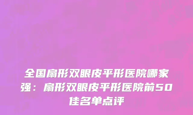 全国扇形双眼皮平形医院哪家强：扇形双眼皮平形医院前50佳名单点评