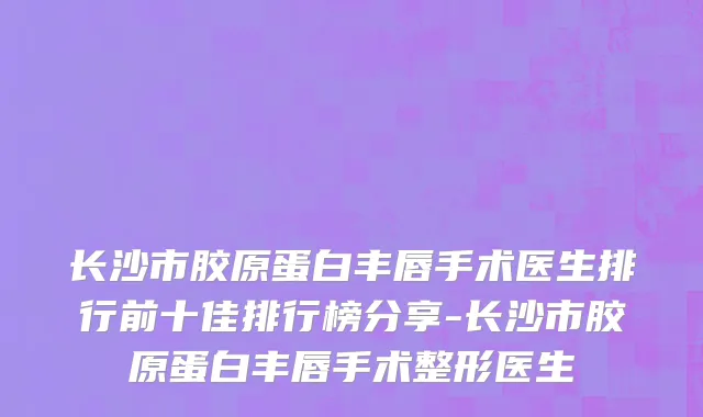 长沙市胶原蛋白丰唇手术医生排行前十佳排行榜分享-长沙市胶原蛋白丰唇手术整形医生