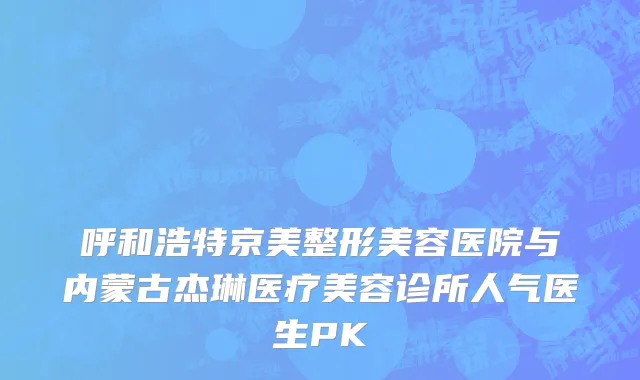 呼和浩特京美整形美容医院与内蒙古杰琳医疗美容诊所人气医生PK