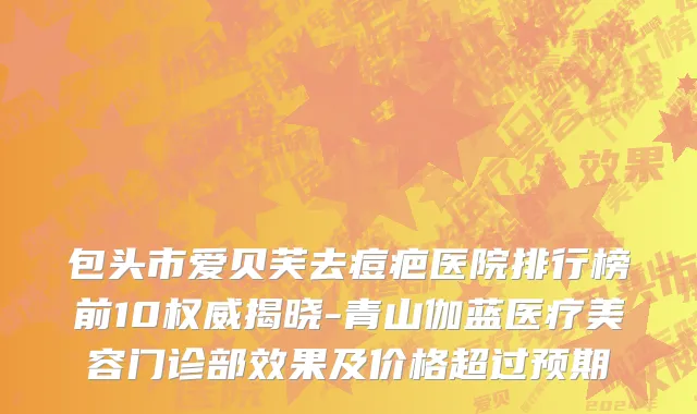 包头市爱贝芙去痘疤医院排行榜前10权威揭晓-青山伽蓝医疗美容门诊部效果及价格超过预期
