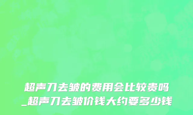 超声刀去皱的费用会比较贵吗_超声刀去皱价钱大约要多少钱