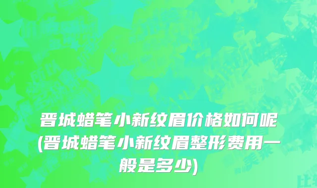 晋城蜡笔小新纹眉价格如何呢(晋城蜡笔小新纹眉整形费用一般是多少)