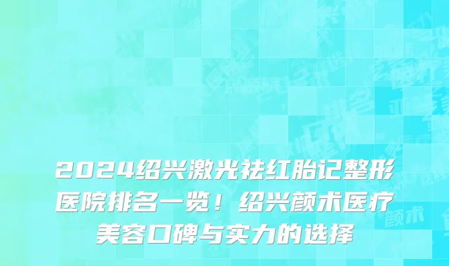2024绍兴激光祛红胎记整形医院排名一览!绍兴颜术医疗美容口碑与实力的选择
